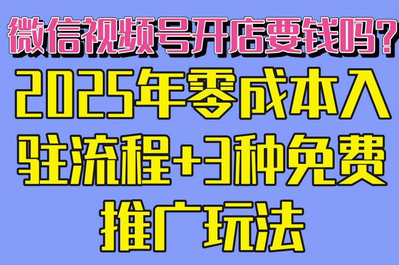 微信视频号开店要钱吗?2025年零成本入驻流程+3种免费推广玩法