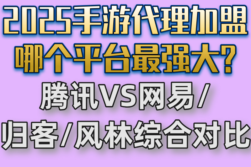 2025手游代理加盟哪个平台最强大?腾讯VS网易/归客/风林综合对比